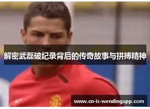 解密武磊破纪录背后的传奇故事与拼搏精神