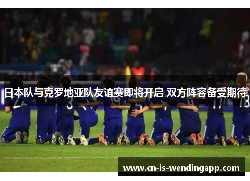 日本队与克罗地亚队友谊赛即将开启 双方阵容备受期待