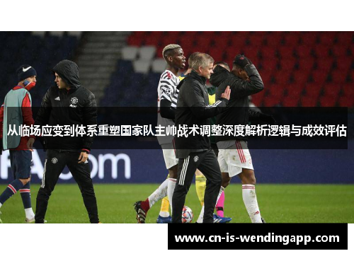 从临场应变到体系重塑国家队主帅战术调整深度解析逻辑与成效评估