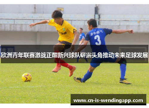 欧洲青年联赛激战正酣新兴球队崭露头角推动未来足球发展