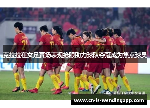 克拉拉在女足赛场表现抢眼助力球队夺冠成为焦点球员