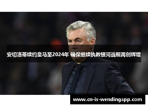 安切洛蒂续约皇马至2024年 确保继续执教银河战舰再创辉煌