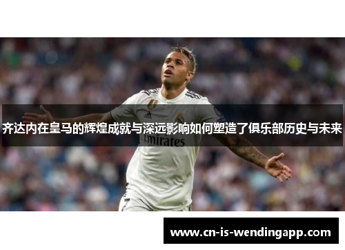 齐达内在皇马的辉煌成就与深远影响如何塑造了俱乐部历史与未来
